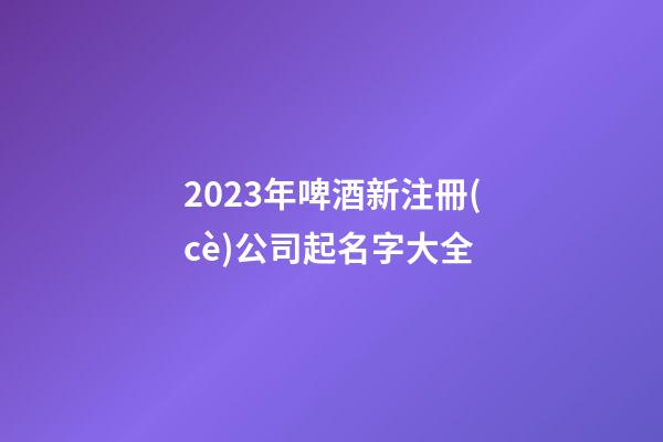 2023年啤酒新注冊(cè)公司起名字大全