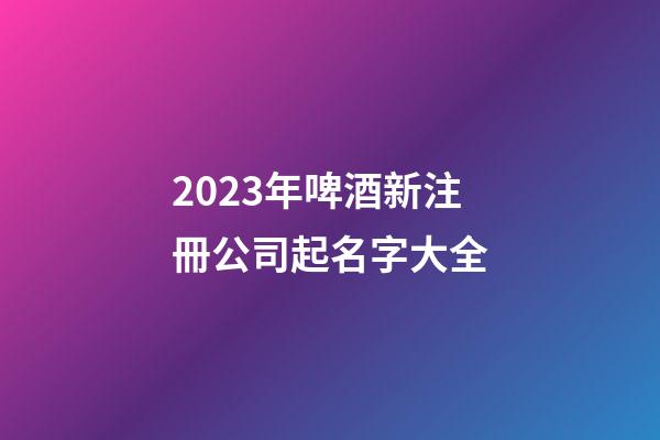 2023年啤酒新注冊公司起名字大全