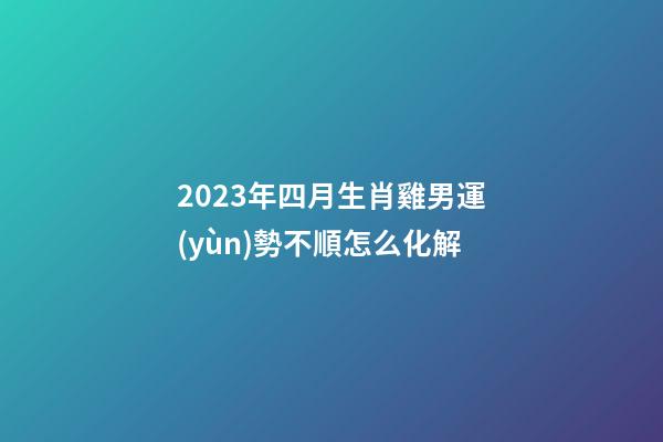 2023年四月生肖雞男運(yùn)勢不順怎么化解