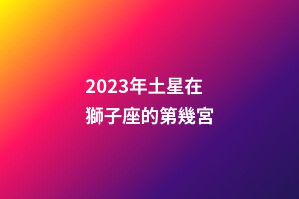 2023年土星在獅子座的第幾宮-第1張-星座運勢-玄機派