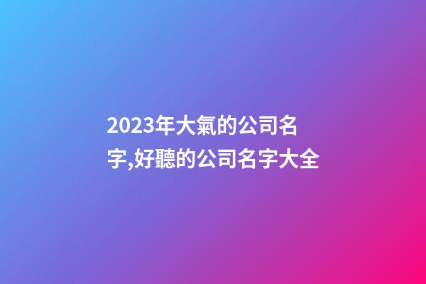 2023年大氣的公司名字,好聽的公司名字大全-第1張-公司起名-玄機派
