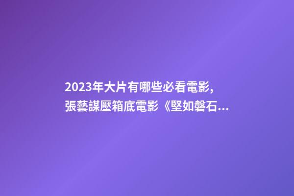 2023年大片有哪些必看電影,張藝謀壓箱底電影《堅如磐石》-第1張-觀點-玄機派