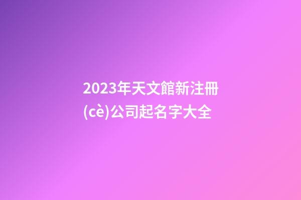 2023年天文館新注冊(cè)公司起名字大全