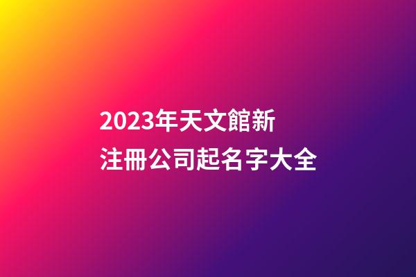 2023年天文館新注冊公司起名字大全