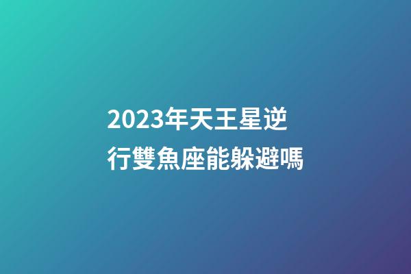 2023年天王星逆行雙魚座能躲避嗎-第1張-星座運勢-玄機派