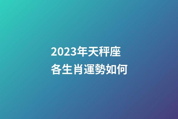 2023年天秤座各生肖運勢如何-第1張-星座運勢-玄機派