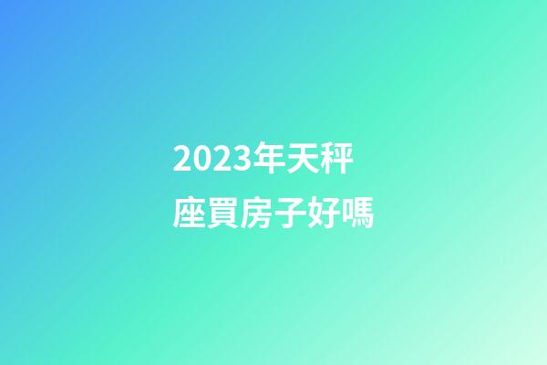 2023年天秤座買房子好嗎-第1張-星座運勢-玄機派