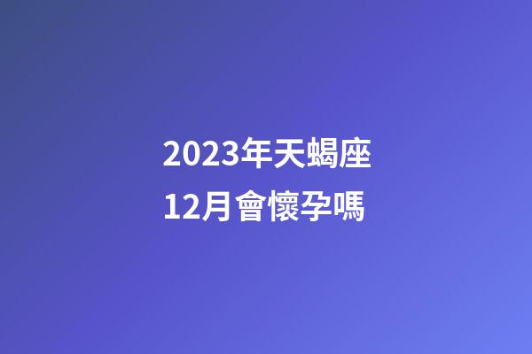 2023年天蝎座12月會懷孕嗎-第1張-星座運勢-玄機派