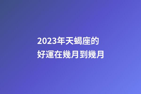 2023年天蝎座的好運在幾月到幾月-第1張-星座運勢-玄機派