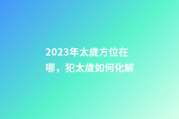 2023年太歲方位在哪，犯太歲如何化解