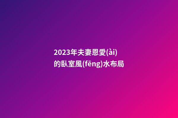 2023年夫妻恩愛(ài)的臥室風(fēng)水布局