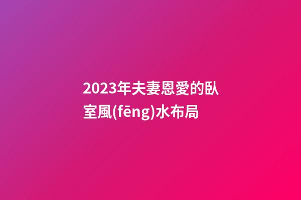 2023年夫妻恩愛的臥室風(fēng)水布局