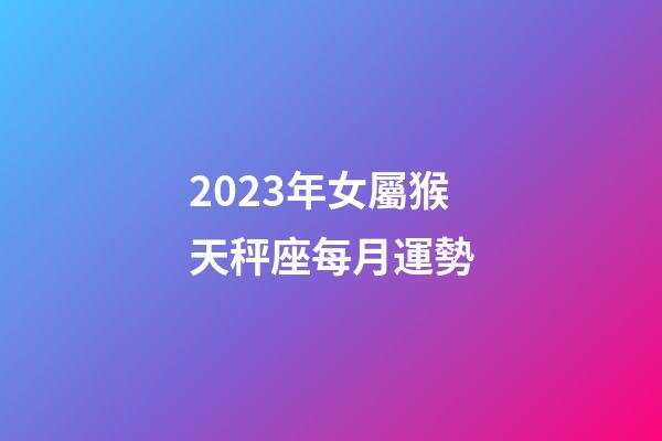 2023年女屬猴天秤座每月運勢-第1張-星座運勢-玄機派
