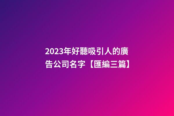 2023年好聽吸引人的廣告公司名字【匯編三篇】-第1張-公司起名-玄機派