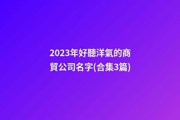2023年好聽洋氣的商貿公司名字(合集3篇)-第1張-公司起名-玄機派