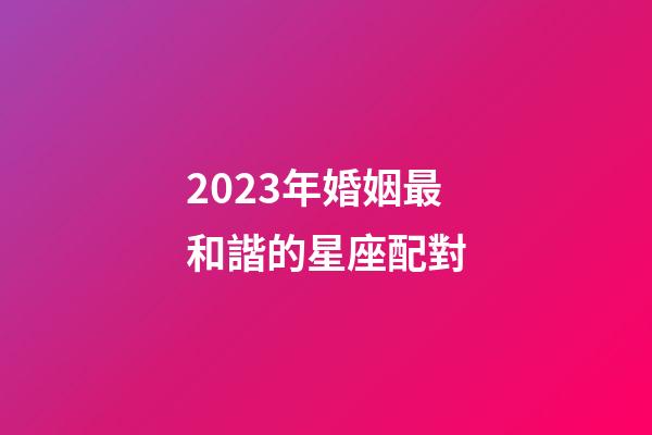 2023年婚姻最和諧的星座配對-第1張-星座運勢-玄機派