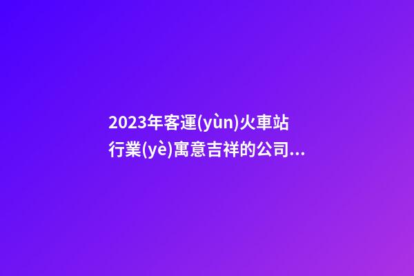 2023年客運(yùn)火車站行業(yè)寓意吉祥的公司名稱