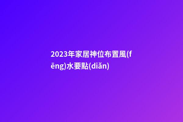 2023年家居神位布置風(fēng)水要點(diǎn)