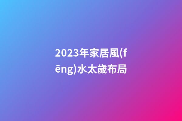 2023年家居風(fēng)水太歲布局