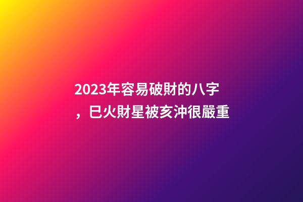2023年容易破財的八字，巳火財星被亥沖很嚴重