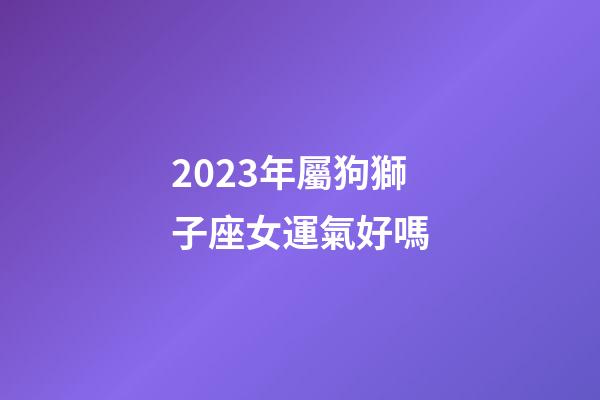 2023年屬狗獅子座女運氣好嗎-第1張-星座運勢-玄機派