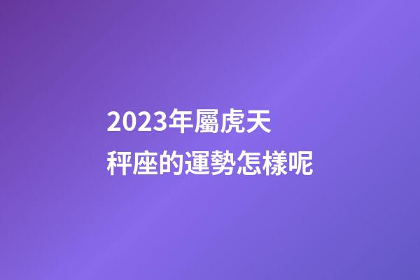2023年屬虎天秤座的運勢怎樣呢-第1張-星座運勢-玄機派