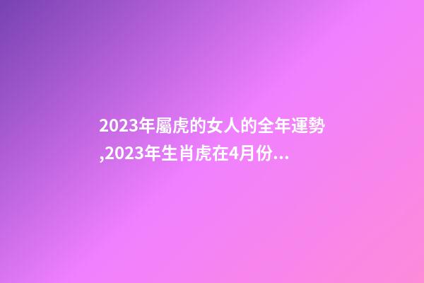 2023年屬虎的女人的全年運勢,2023年生肖虎在4月份的各方面運勢怎么樣-第1張-觀點-玄機派