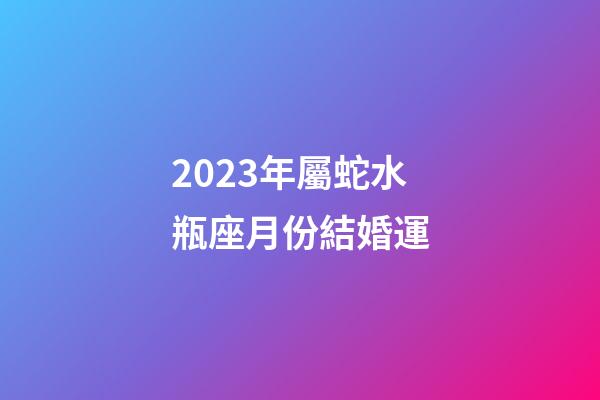 2023年屬蛇水瓶座月份結婚運-第1張-星座運勢-玄機派