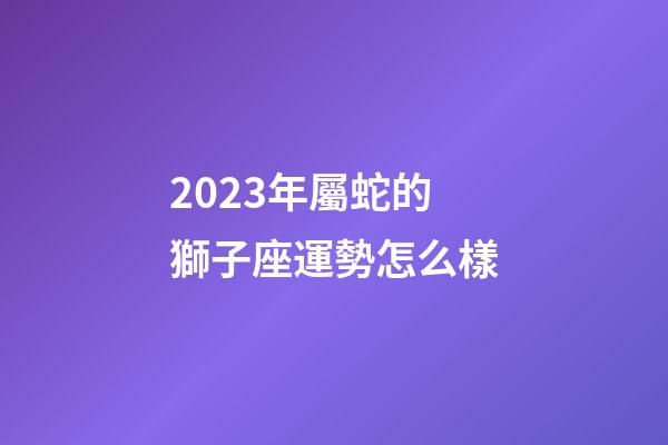 2023年屬蛇的獅子座運勢怎么樣-第1張-星座運勢-玄機派