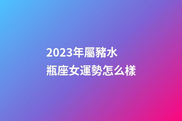 2023年屬豬水瓶座女運勢怎么樣-第1張-星座運勢-玄機派
