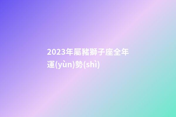 2023年屬豬獅子座全年運(yùn)勢(shì)-第1張-星座運(yùn)勢(shì)-玄機(jī)派