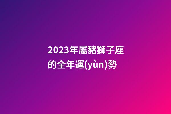 2023年屬豬獅子座的全年運(yùn)勢-第1張-星座運(yùn)勢-玄機(jī)派
