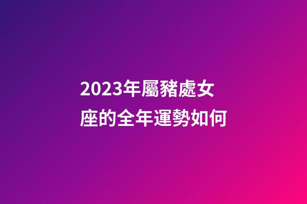 2023年屬豬處女座的全年運勢如何-第1張-星座運勢-玄機派