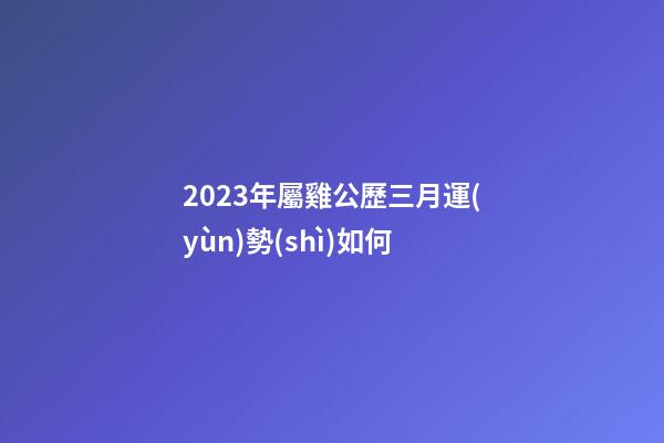 2023年屬雞公歷三月運(yùn)勢(shì)如何