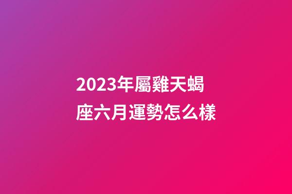 2023年屬雞天蝎座六月運勢怎么樣-第1張-星座運勢-玄機派