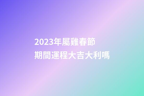 2023年屬雞春節期間運程大吉大利嗎