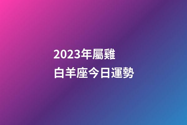 2023年屬雞白羊座今日運勢-第1張-星座運勢-玄機派