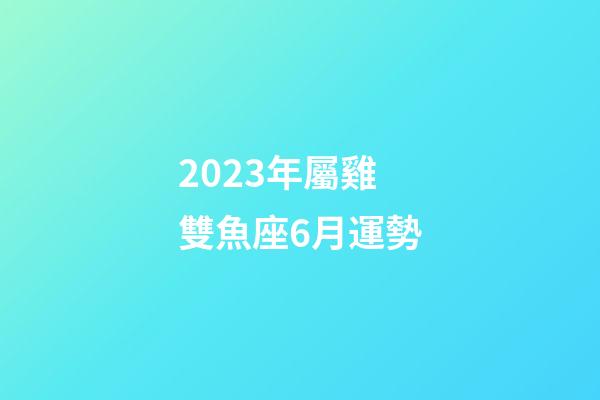 2023年屬雞雙魚座6月運勢-第1張-星座運勢-玄機派