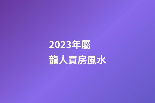 2023年屬龍人買房風水