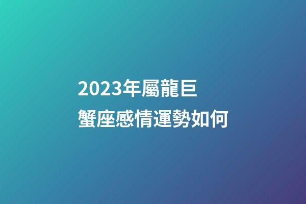 2023年屬龍巨蟹座感情運勢如何-第1張-星座運勢-玄機派