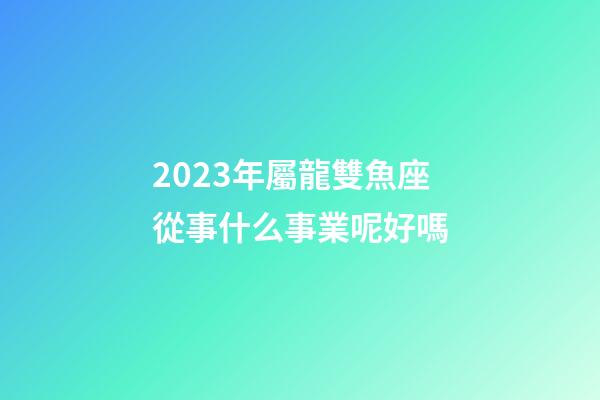 2023年屬龍雙魚座從事什么事業呢好嗎-第1張-星座運勢-玄機派