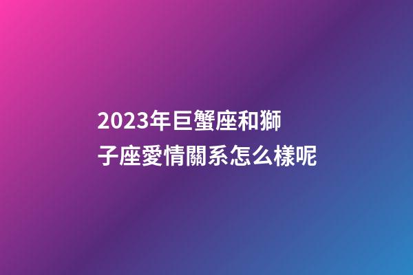 2023年巨蟹座和獅子座愛情關系怎么樣呢-第1張-星座運勢-玄機派