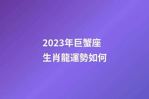 2023年巨蟹座生肖龍運勢如何-第1張-星座運勢-玄機派
