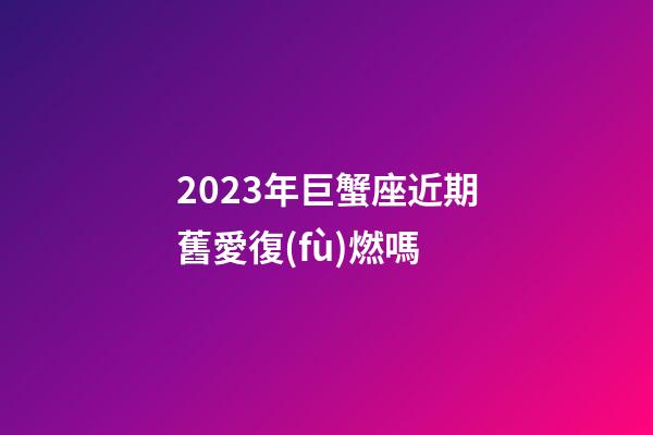 2023年巨蟹座近期舊愛復(fù)燃嗎-第1張-星座運勢-玄機派