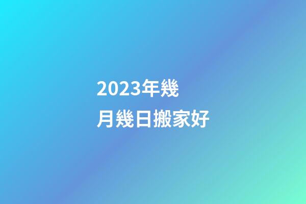 2023年幾月幾日搬家好