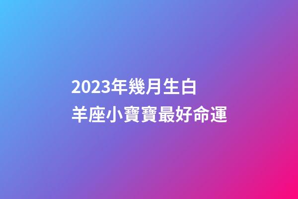 2023年幾月生白羊座小寶寶最好命運