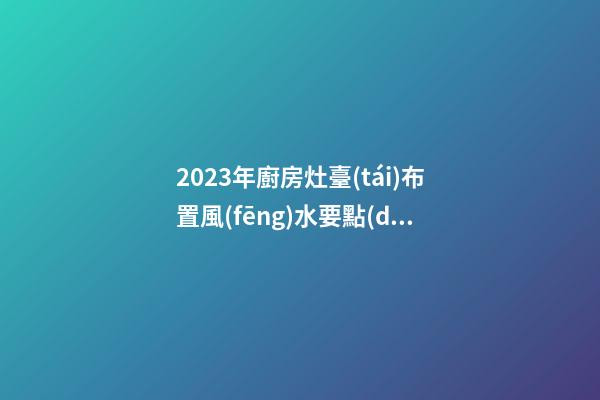 2023年廚房灶臺(tái)布置風(fēng)水要點(diǎn)