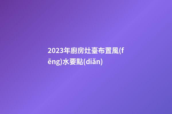 2023年廚房灶臺布置風(fēng)水要點(diǎn)