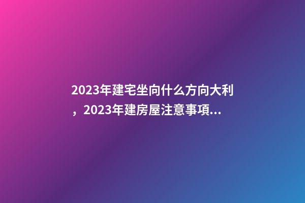 2023年建宅坐向什么方向大利，2023年建房屋注意事項(xiàng)