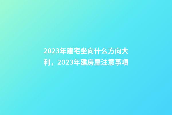 2023年建宅坐向什么方向大利，2023年建房屋注意事項